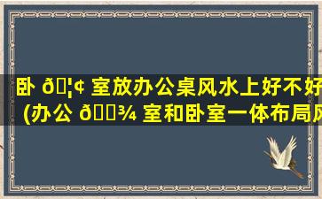 卧 🦢 室放办公桌风水上好不好(办公 🌾 室和卧室一体布局风水)